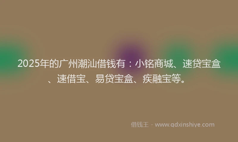2025年的广州潮汕借钱有：小铭商城、速贷宝盒、速借宝、易贷宝盒、疾融宝等。