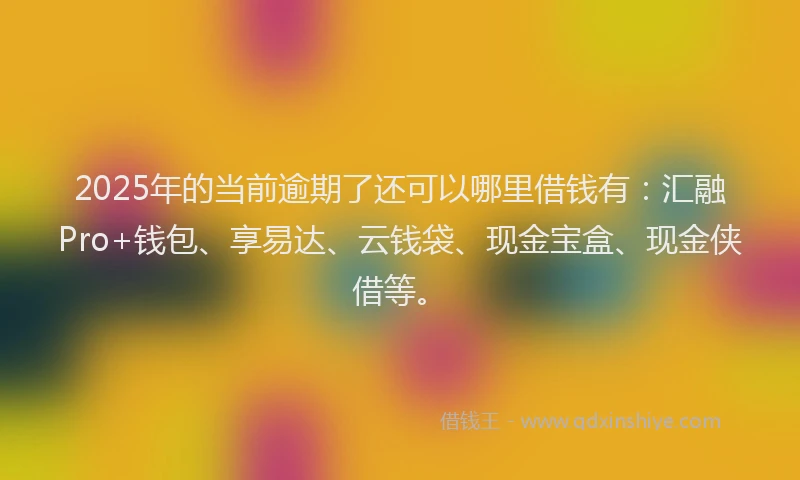 2025年的当前逾期了还可以哪里借钱有：汇融Pro+钱包、享易达、云钱袋、现金宝盒、现金侠借等。
