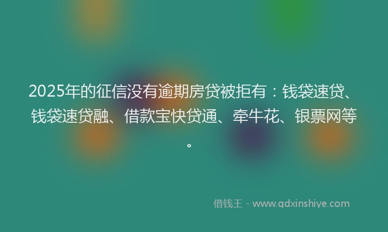 2025年的征信没有逾期房贷被拒有：钱袋速贷、钱袋速贷融、借款宝快贷通、牵牛花、银票网等。