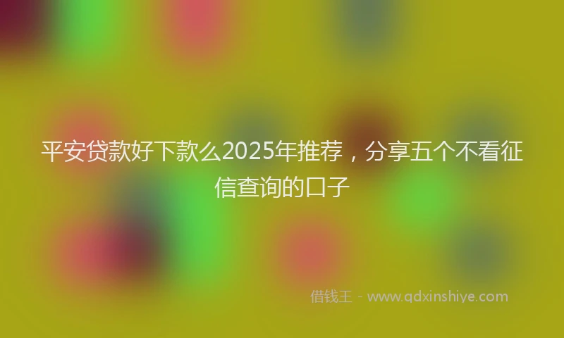 平安贷款好下款么2025年推荐，分享五个不看征信查询的口子