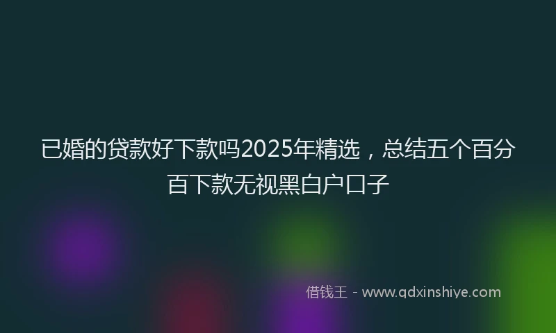 已婚的贷款好下款吗2025年精选，总结五个百分百下款无视黑白户口子