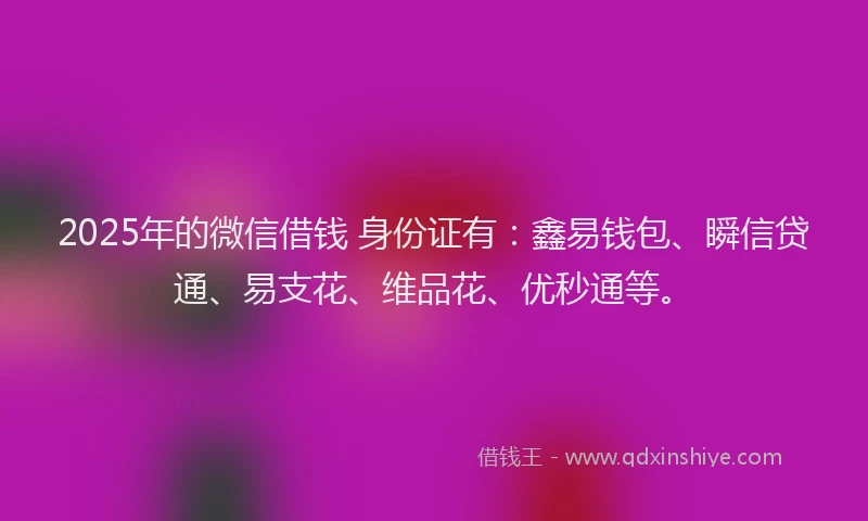 2025年的微信借钱 身份证有：鑫易钱包、瞬信贷通、易支花、维品花、优秒通等。
