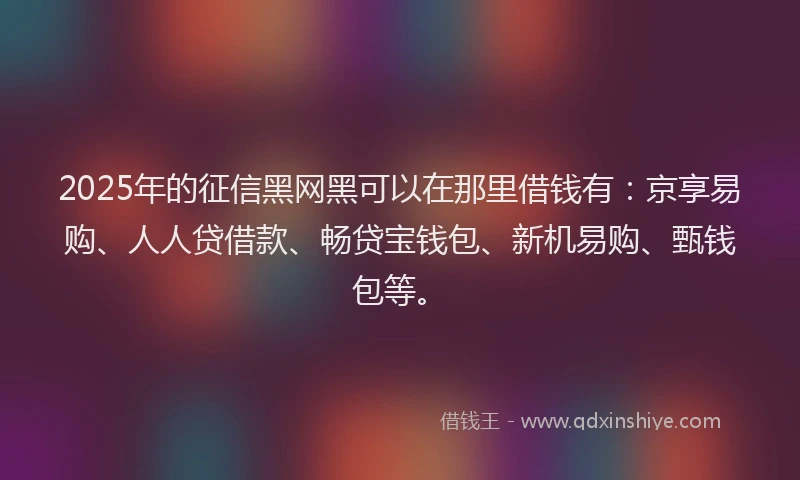 2025年的征信黑网黑可以在那里借钱有：京享易购、人人贷借款、畅贷宝钱包、新机易购、甄钱包等。