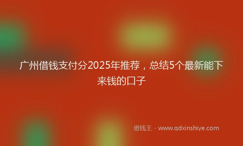 广州借钱支付分2025年推荐，总结5个最新能下来钱的口子