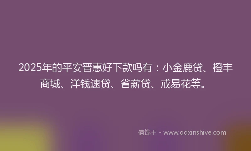 2025年的平安晋惠好下款吗有：小金鹿贷、橙丰商城、洋钱速贷、省薪贷、戒易花等。