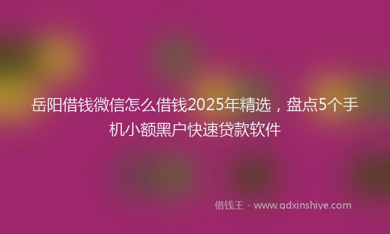 岳阳借钱微信怎么借钱2025年精选，盘点5个手机小额黑户快速贷款软件