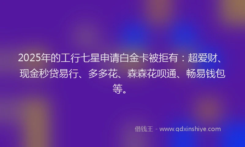 2025年的工行七星申请白金卡被拒有：超爱财、现金秒贷易行、多多花、森森花呗通、畅易钱包等。