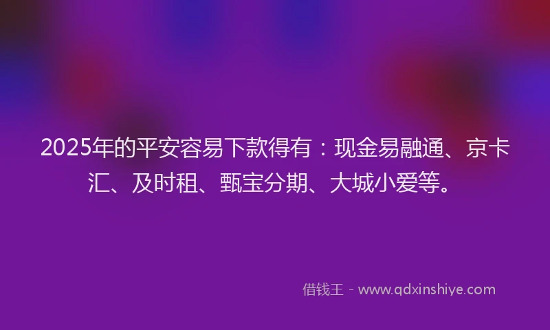 2025年的平安容易下款得有：现金易融通、京卡汇、及时租、甄宝分期、大城小爱等。