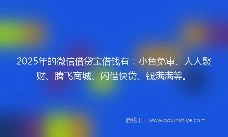 2025年的微信借贷宝借钱有：小鱼免审、人人聚财、腾飞商城、闪借快贷、钱满满等。