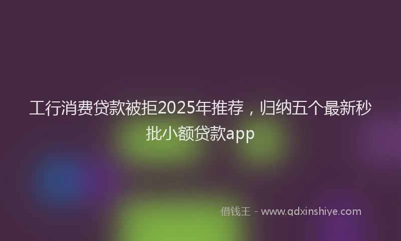 工行消费贷款被拒2025年推荐，归纳五个最新秒批小额贷款app