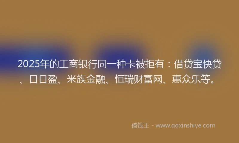 2025年的工商银行同一种卡被拒有：借贷宝快贷、日日盈、米族金融、恒瑞财富网、惠众乐等。