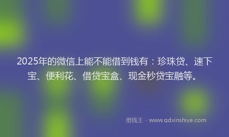 2025年的微信上能不能借到钱有：珍珠贷、速下宝、便利花、借贷宝盒、现金秒贷宝融等。