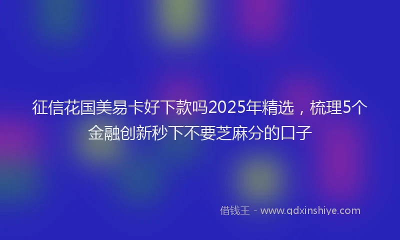 征信花国美易卡好下款吗2025年精选，梳理5个金融创新秒下不要芝麻分的口子