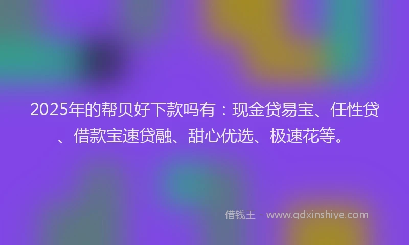2025年的帮贝好下款吗有：现金贷易宝、任性贷、借款宝速贷融、甜心优选、极速花等。