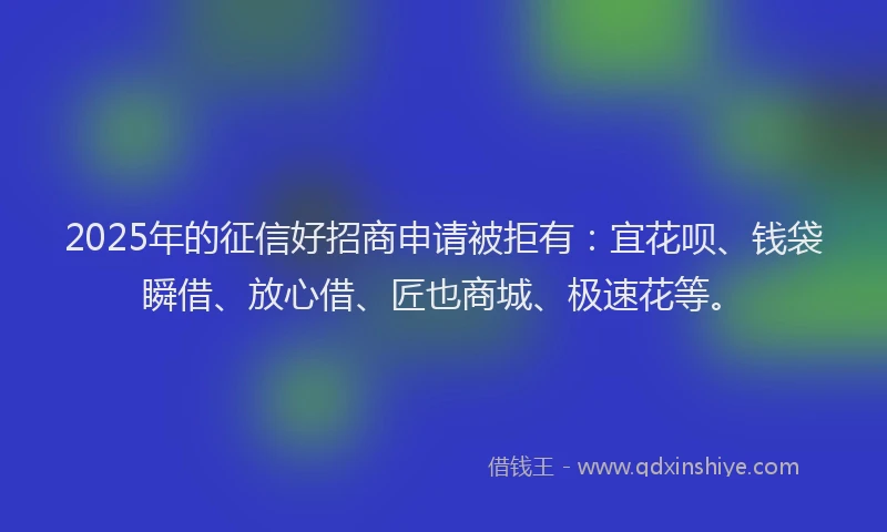 2025年的征信好招商申请被拒有：宜花呗、钱袋瞬借、放心借、匠也商城、极速花等。