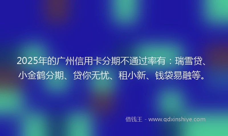 2025年的广州信用卡分期不通过率有：瑞雪贷、小金鹤分期、贷你无忧、租小新、钱袋易融等。