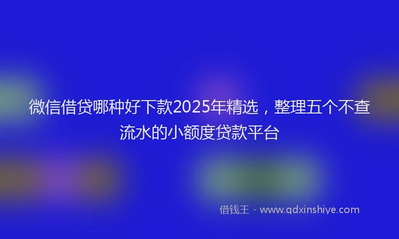 微信借贷哪种好下款2025年精选，整理五个不查流水的小额度贷款平台