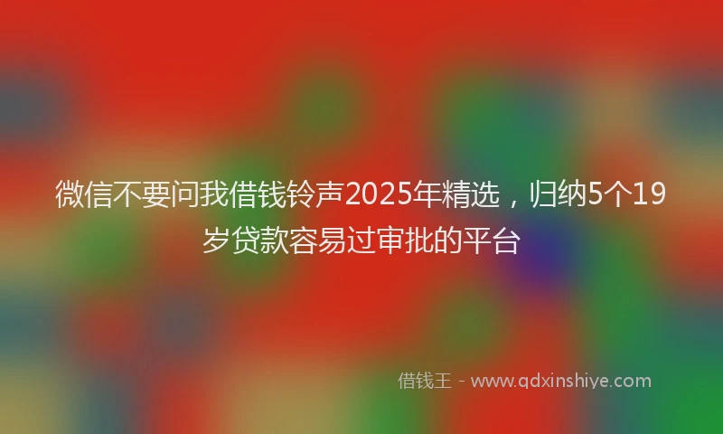 微信不要问我借钱铃声2025年精选，归纳5个19岁贷款容易过审批的平台