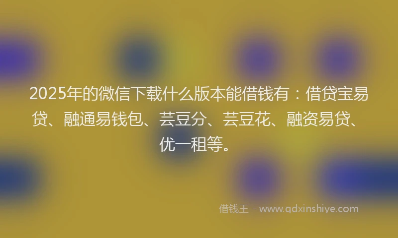 2025年的微信下载什么版本能借钱有：借贷宝易贷、融通易钱包、芸豆分、芸豆花、融资易贷、优一租等。