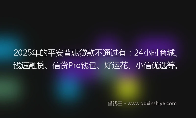 2025年的平安普惠贷款不通过有：24小时商城、钱速融贷、信贷Pro钱包、好运花、小信优选等。