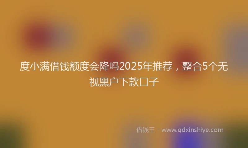 度小满借钱额度会降吗2025年推荐，整合5个无视黑户下款口子