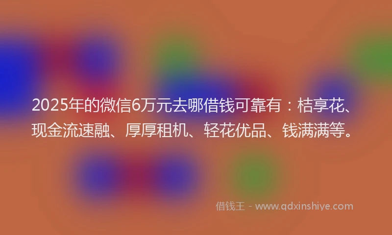 2025年的微信6万元去哪借钱可靠有：桔享花、现金流速融、厚厚租机、轻花优品、钱满满等。