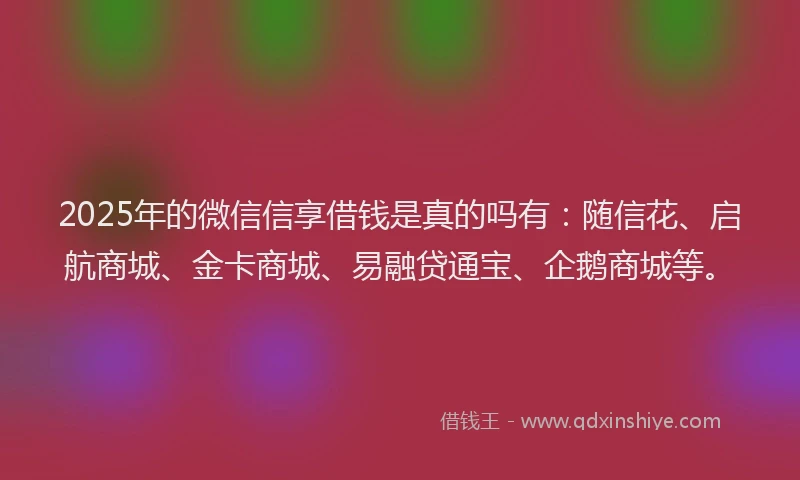 2025年的微信信享借钱是真的吗有：随信花、启航商城、金卡商城、易融贷通宝、企鹅商城等。