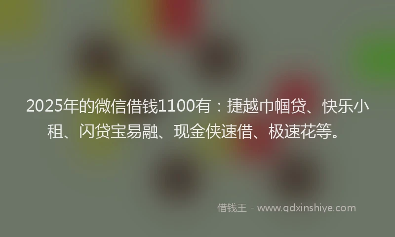 2025年的微信借钱1100有：捷越巾帼贷、快乐小租、闪贷宝易融、现金侠速借、极速花等。