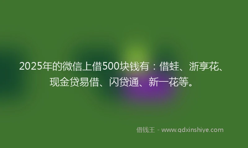 2025年的微信上借500块钱有：借蛙、浙享花、现金贷易借、闪贷通、新一花等。