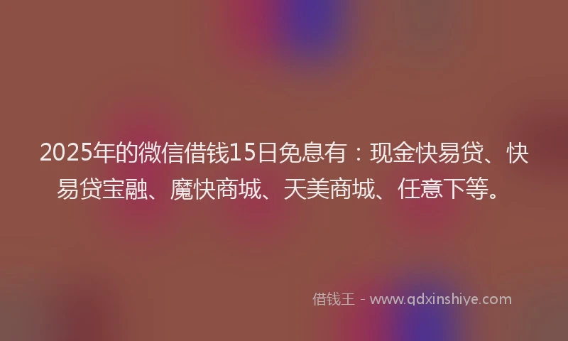 2025年的微信借钱15日免息有：现金快易贷、快易贷宝融、魔快商城、天美商城、任意下等。