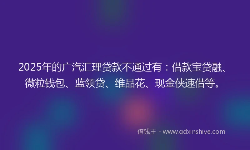 2025年的广汽汇理贷款不通过有：借款宝贷融、微粒钱包、蓝领贷、维品花、现金侠速借等。
