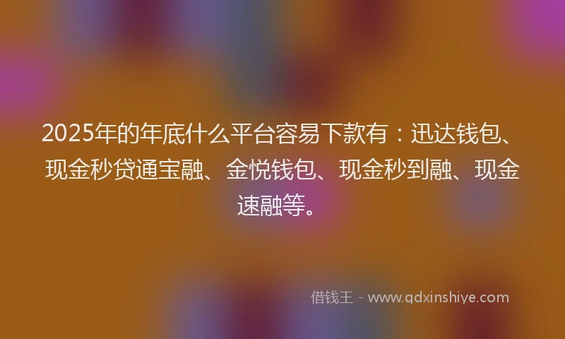 2025年的年底什么平台容易下款有：迅达钱包、现金秒贷通宝融、金悦钱包、现金秒到融、现金速融等。