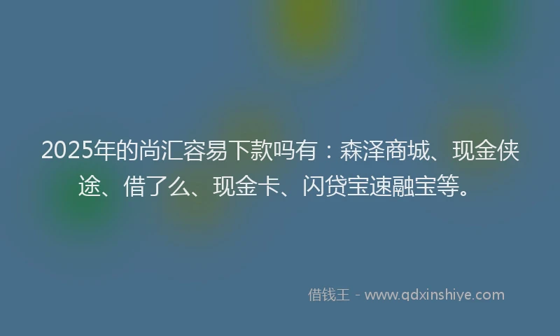 2025年的尚汇容易下款吗有：森泽商城、现金侠途、借了么、现金卡、闪贷宝速融宝等。