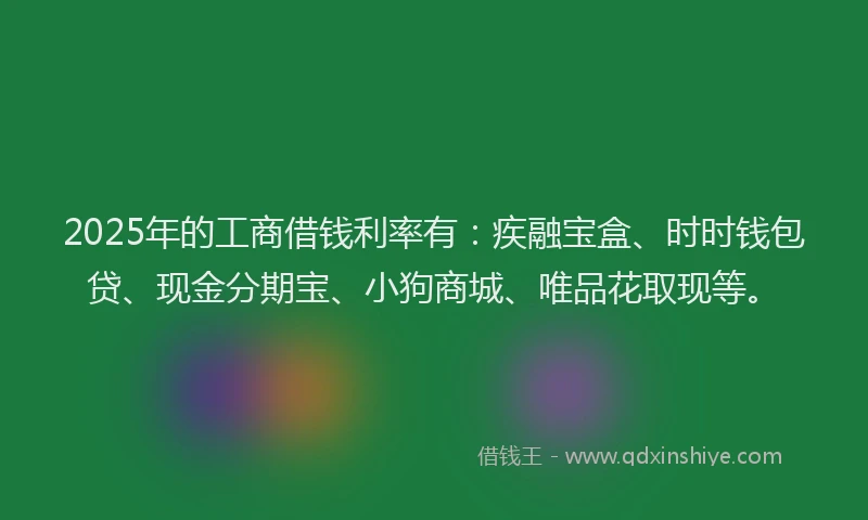 2025年的工商借钱利率有：疾融宝盒、时时钱包贷、现金分期宝、小狗商城、唯品花取现等。