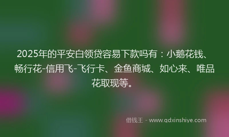 2025年的平安白领贷容易下款吗有：小鹅花钱、畅行花-信用飞-飞行卡、金鱼商城、如心来、唯品花取现等。