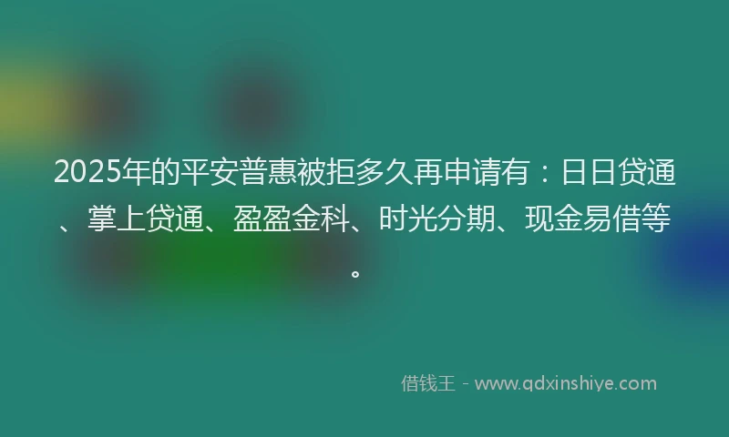 2025年的平安普惠被拒多久再申请有：日日贷通、掌上贷通、盈盈金科、时光分期、现金易借等。