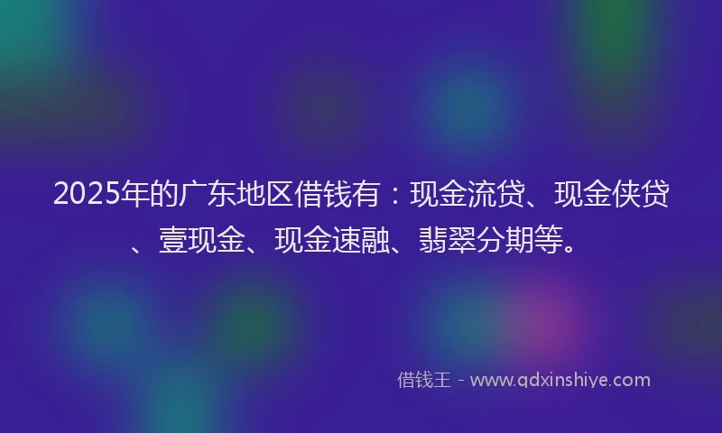 2025年的广东地区借钱有：现金流贷、现金侠贷、壹现金、现金速融、翡翠分期等。
