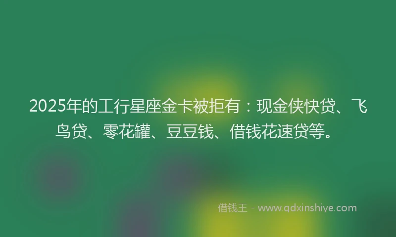 2025年的工行星座金卡被拒有：现金侠快贷、飞鸟贷、零花罐、豆豆钱、借钱花速贷等。