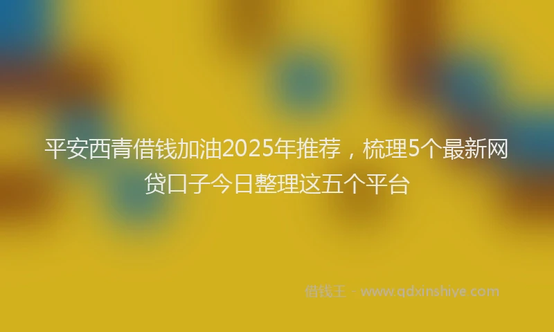 平安西青借钱加油2025年推荐，梳理5个最新网贷口子今日整理这五个平台