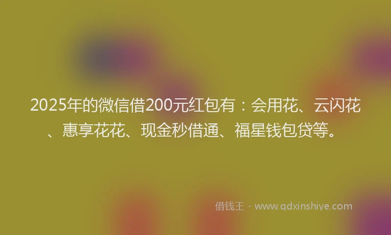 2025年的微信借200元红包有：会用花、云闪花、惠享花花、现金秒借通、福星钱包贷等。