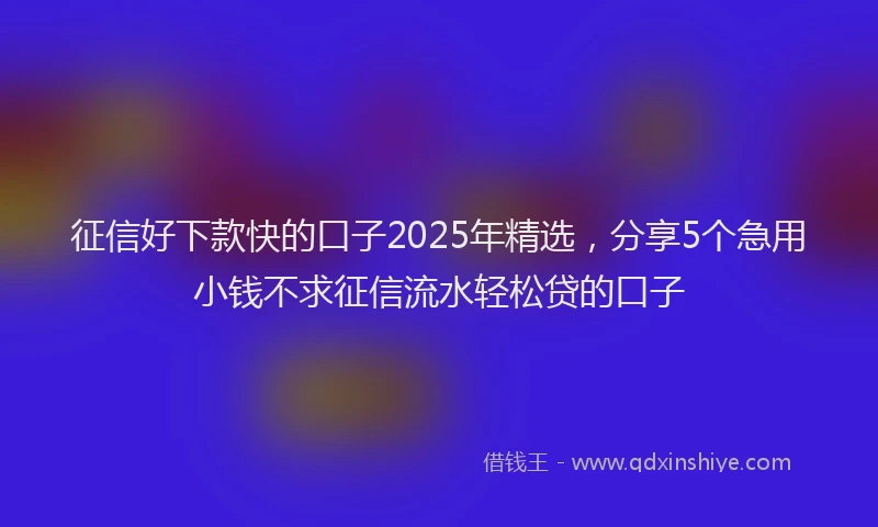 征信好下款快的口子2025年精选，分享5个急用小钱不求征信流水轻松贷的口子