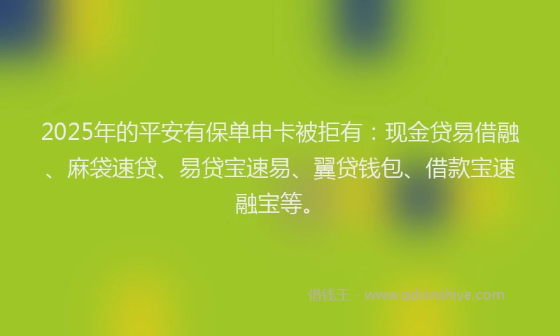 2025年的平安有保单申卡被拒有：现金贷易借融、麻袋速贷、易贷宝速易、翼贷钱包、借款宝速融宝等。