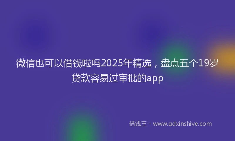 微信也可以借钱啦吗2025年精选，盘点五个19岁贷款容易过审批的app