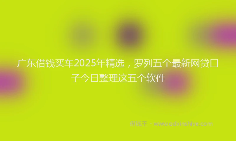 广东借钱买车2025年精选，罗列五个最新网贷口子今日整理这五个软件