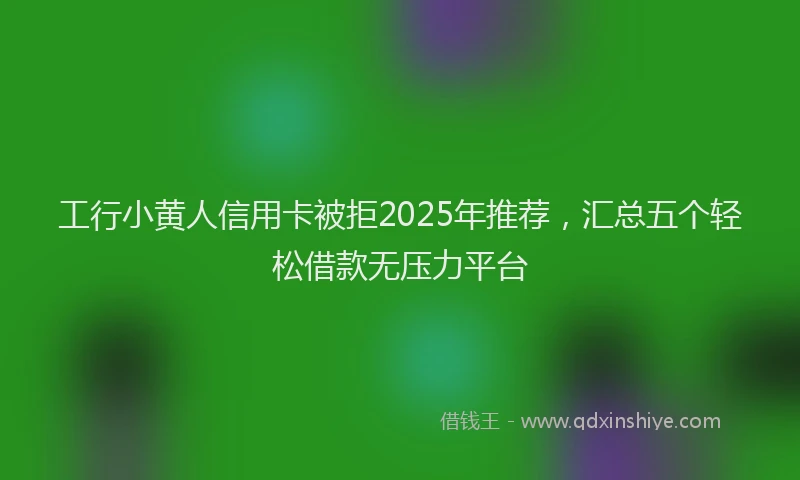 工行小黄人信用卡被拒2025年推荐，汇总五个轻松借款无压力平台