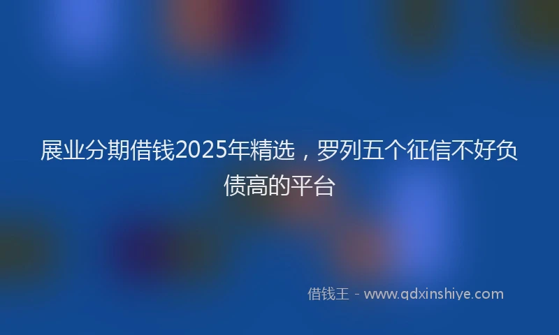 展业分期借钱2025年精选，罗列五个征信不好负债高的平台