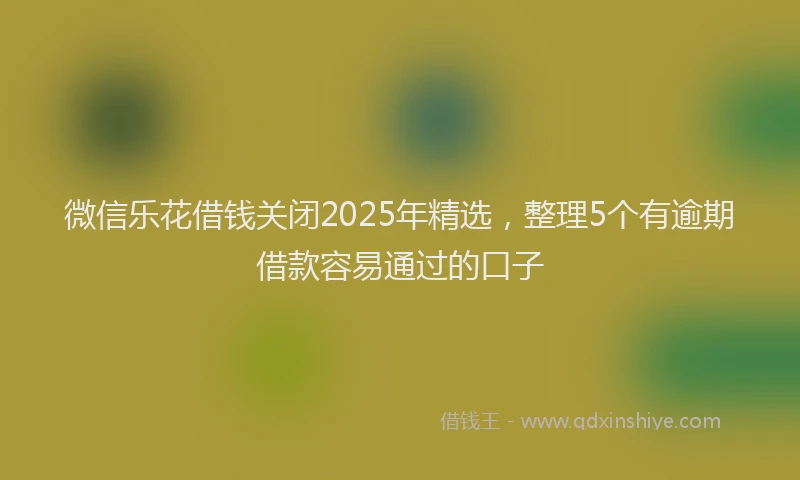 微信乐花借钱关闭2025年精选，整理5个有逾期借款容易通过的口子