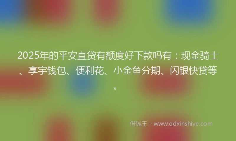 2025年的平安直贷有额度好下款吗有：现金骑士、享宇钱包、便利花、小金鱼分期、闪银快贷等。