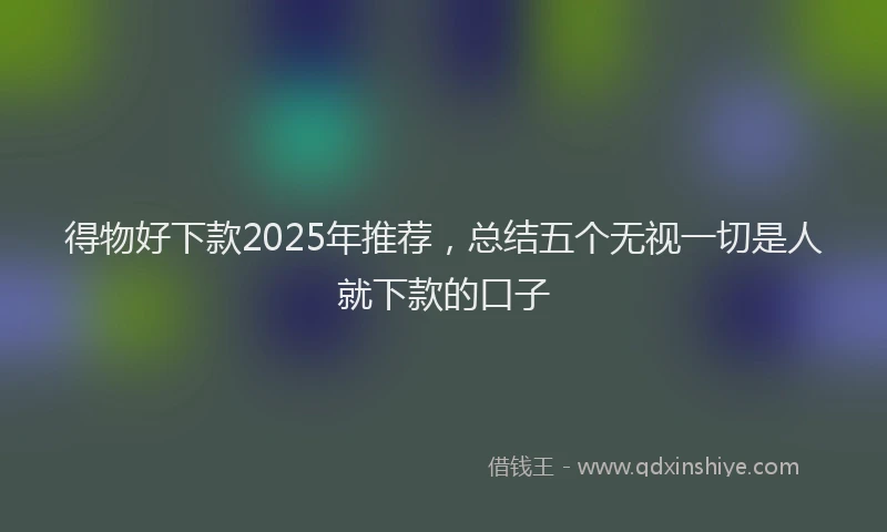 得物好下款2025年推荐，总结五个无视一切是人就下款的口子