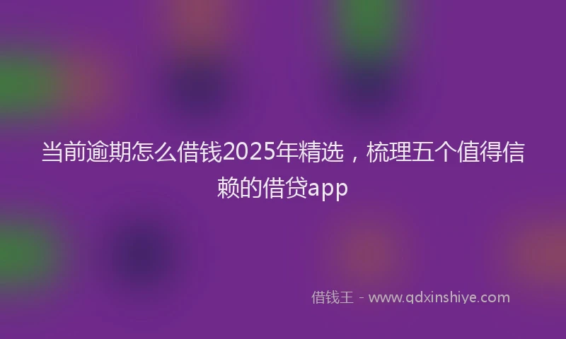 当前逾期怎么借钱2025年精选，梳理五个值得信赖的借贷app